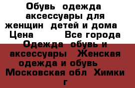 Обувь, одежда, аксессуары для женщин, детей и дома › Цена ­ 100 - Все города Одежда, обувь и аксессуары » Женская одежда и обувь   . Московская обл.,Химки г.